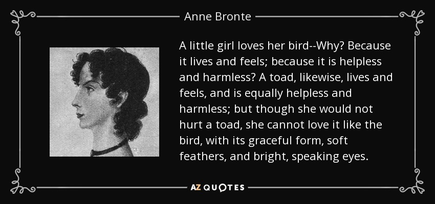 A little girl loves her bird--Why? Because it lives and feels; because it is helpless and harmless? A toad, likewise, lives and feels, and is equally helpless and harmless; but though she would not hurt a toad, she cannot love it like the bird, with its graceful form, soft feathers, and bright, speaking eyes. - Anne Bronte