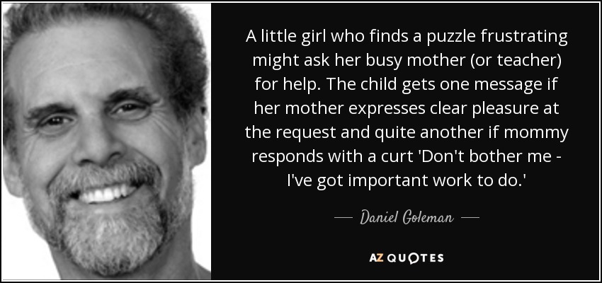 A little girl who finds a puzzle frustrating might ask her busy mother (or teacher) for help. The child gets one message if her mother expresses clear pleasure at the request and quite another if mommy responds with a curt 'Don't bother me - I've got important work to do.' - Daniel Goleman