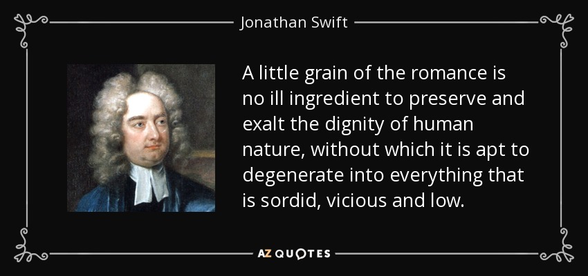 A little grain of the romance is no ill ingredient to preserve and exalt the dignity of human nature, without which it is apt to degenerate into everything that is sordid, vicious and low. - Jonathan Swift