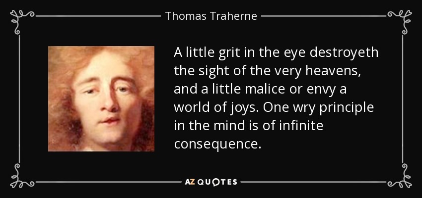A little grit in the eye destroyeth the sight of the very heavens, and a little malice or envy a world of joys. One wry principle in the mind is of infinite consequence. - Thomas Traherne