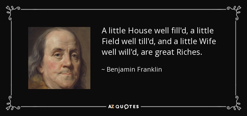 A little House well fill'd, a little Field well till'd, and a little Wife well will'd, are great Riches. - Benjamin Franklin