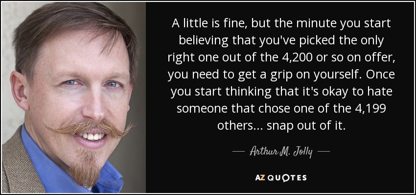 A little is fine, but the minute you start believing that you've picked the only right one out of the 4,200 or so on offer, you need to get a grip on yourself. Once you start thinking that it's okay to hate someone that chose one of the 4,199 others... snap out of it. - Arthur M. Jolly