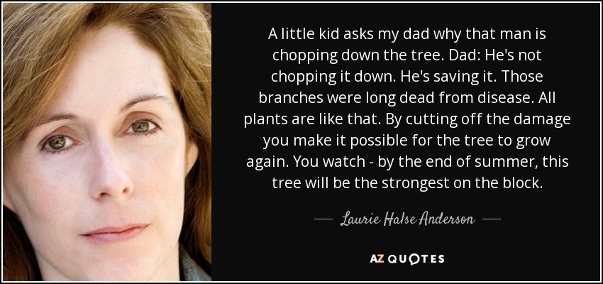 A little kid asks my dad why that man is chopping down the tree. Dad: He's not chopping it down. He's saving it. Those branches were long dead from disease. All plants are like that. By cutting off the damage you make it possible for the tree to grow again. You watch - by the end of summer, this tree will be the strongest on the block. - Laurie Halse Anderson