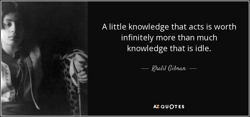 A little knowledge that acts is worth infinitely more than much knowledge that is idle. - Khalil Gibran