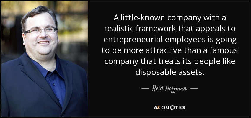 A little-known company with a realistic framework that appeals to entrepreneurial employees is going to be more attractive than a famous company that treats its people like disposable assets. - Reid Hoffman