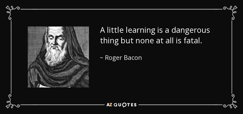 A little learning is a dangerous thing but none at all is fatal. - Roger Bacon