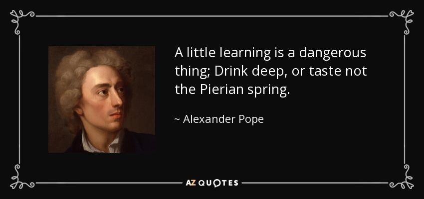 A little learning is a dangerous thing; Drink deep, or taste not the Pierian spring. - Alexander Pope