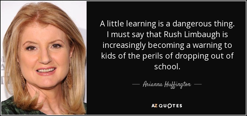 A little learning is a dangerous thing. I must say that Rush Limbaugh is increasingly becoming a warning to kids of the perils of dropping out of school. - Arianna Huffington
