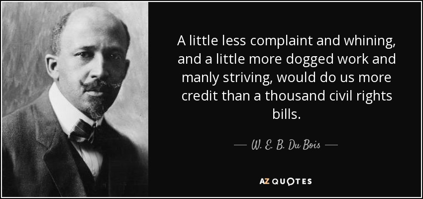 A little less complaint and whining, and a little more dogged work and manly striving, would do us more credit than a thousand civil rights bills. - W. E. B. Du Bois
