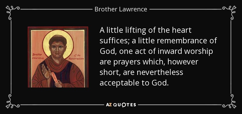 A little lifting of the heart suffices; a little remembrance of God, one act of inward worship are prayers which, however short, are nevertheless acceptable to God. - Brother Lawrence