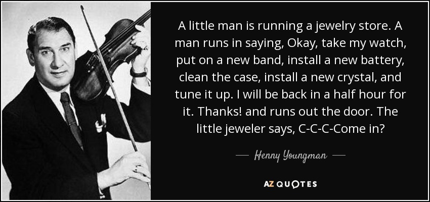 A little man is running a jewelry store. A man runs in saying, Okay, take my watch, put on a new band, install a new battery, clean the case, install a new crystal, and tune it up. I will be back in a half hour for it. Thanks! and runs out the door. The little jeweler says, C-C-C-Come in? - Henny Youngman