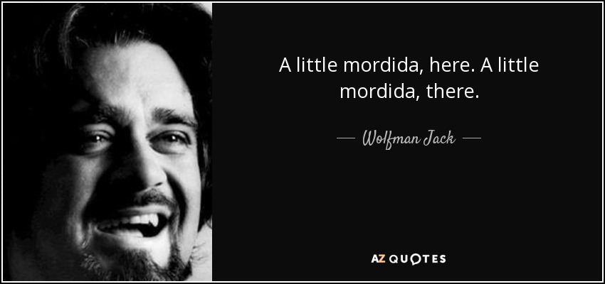 A little mordida, here. A little mordida, there. - Wolfman Jack