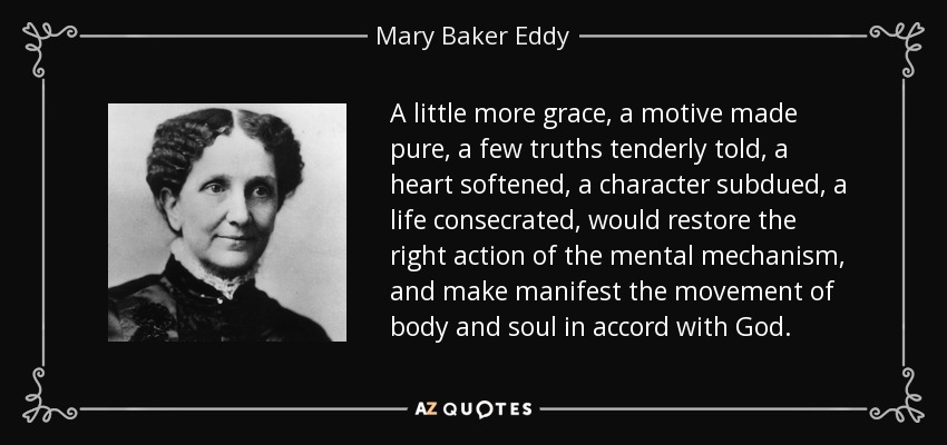 A little more grace, a motive made pure, a few truths tenderly told, a heart softened, a character subdued, a life consecrated, would restore the right action of the mental mechanism, and make manifest the movement of body and soul in accord with God. - Mary Baker Eddy