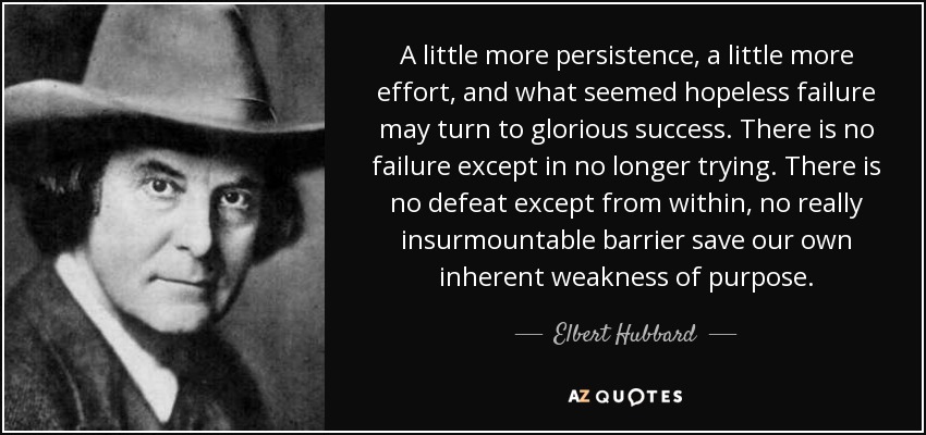 A little more persistence, a little more effort, and what seemed hopeless failure may turn to glorious success. There is no failure except in no longer trying. There is no defeat except from within, no really insurmountable barrier save our own inherent weakness of purpose. - Elbert Hubbard