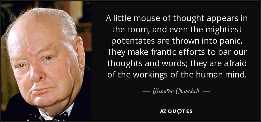 A little mouse of thought appears in the room, and even the mightiest potentates are thrown into panic. They make frantic efforts to bar our thoughts and words; they are afraid of the workings of the human mind. - Winston Churchill