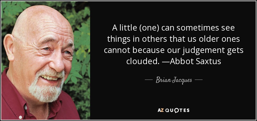 A little (one) can sometimes see things in others that us older ones cannot because our judgement gets clouded. —Abbot Saxtus - Brian Jacques