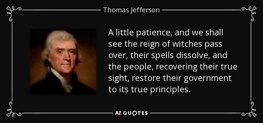 A little patience, and we shall see the reign of witches pass over, their spells dissolve, and the people, recovering their true sight, restore their government to its true principles. - Thomas Jefferson