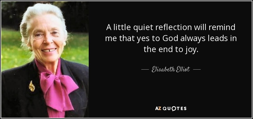 A little quiet reflection will remind me that yes to God always leads in the end to joy. - Elisabeth Elliot