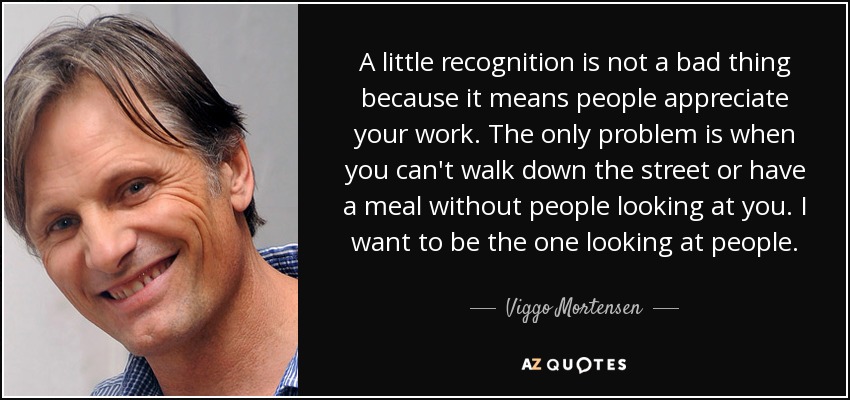 A little recognition is not a bad thing because it means people appreciate your work. The only problem is when you can't walk down the street or have a meal without people looking at you. I want to be the one looking at people. - Viggo Mortensen