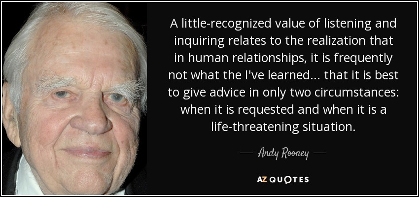 A little-recognized value of listening and inquiring relates to the realization that in human relationships, it is frequently not what the I've learned ... that it is best to give advice in only two circumstances: when it is requested and when it is a life-threatening situation. - Andy Rooney