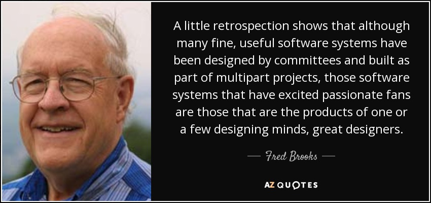 A little retrospection shows that although many fine, useful software systems have been designed by committees and built as part of multipart projects, those software systems that have excited passionate fans are those that are the products of one or a few designing minds, great designers. - Fred Brooks
