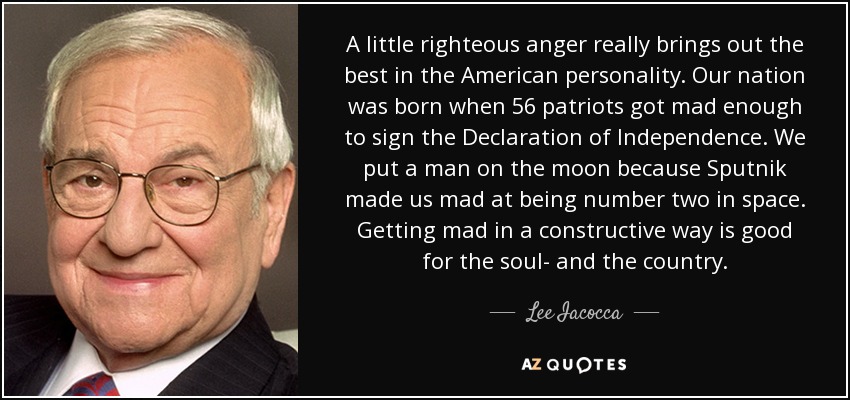 A little righteous anger really brings out the best in the American personality. Our nation was born when 56 patriots got mad enough to sign the Declaration of Independence. We put a man on the moon because Sputnik made us mad at being number two in space. Getting mad in a constructive way is good for the soul- and the country. - Lee Iacocca