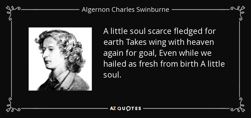 A little soul scarce fledged for earth Takes wing with heaven again for goal, Even while we hailed as fresh from birth A little soul. - Algernon Charles Swinburne