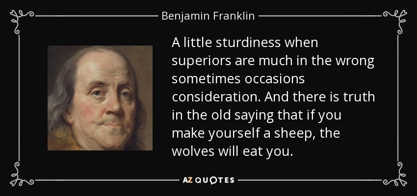 A little sturdiness when superiors are much in the wrong sometimes occasions consideration. And there is truth in the old saying that if you make yourself a sheep, the wolves will eat you. - Benjamin Franklin