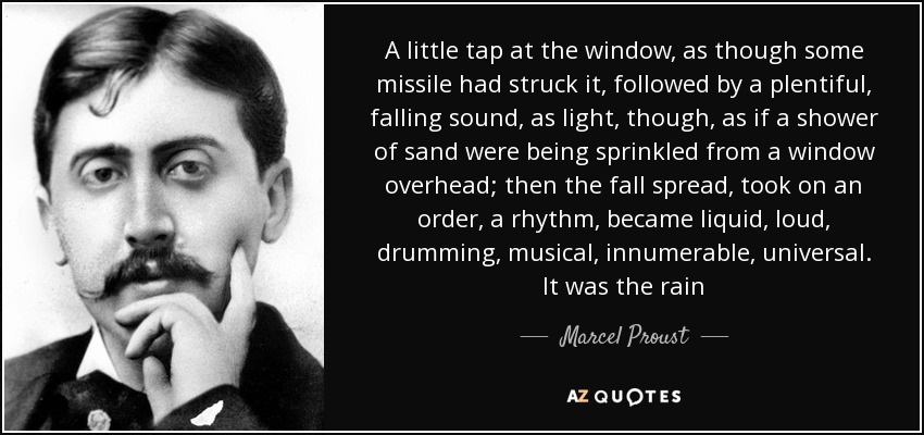 A little tap at the window, as though some missile had struck it, followed by a plentiful, falling sound, as light, though, as if a shower of sand were being sprinkled from a window overhead; then the fall spread, took on an order, a rhythm, became liquid, loud, drumming, musical, innumerable, universal. It was the rain - Marcel Proust