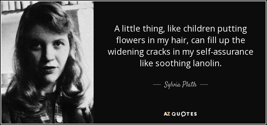 A little thing, like children putting flowers in my hair, can fill up the widening cracks in my self-assurance like soothing lanolin. - Sylvia Plath