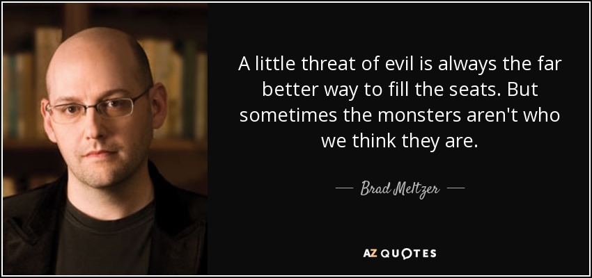 A little threat of evil is always the far better way to fill the seats. But sometimes the monsters aren't who we think they are. - Brad Meltzer