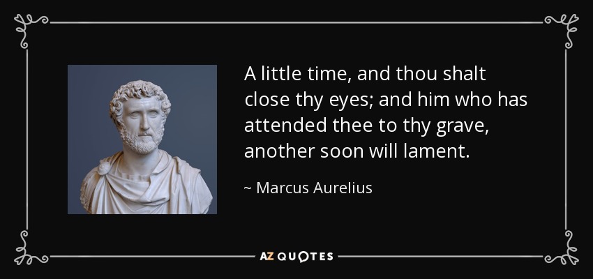 A little time, and thou shalt close thy eyes; and him who has attended thee to thy grave, another soon will lament. - Marcus Aurelius