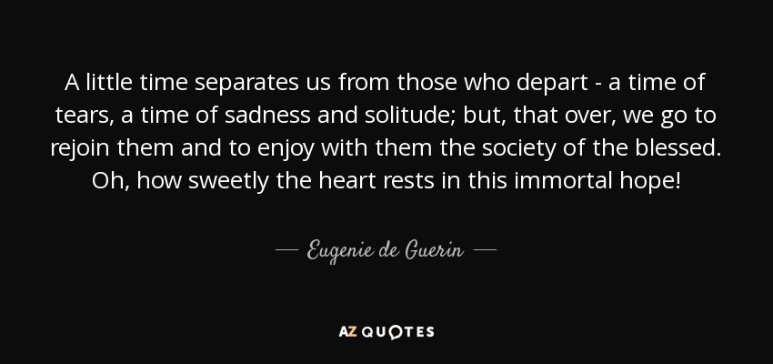 A little time separates us from those who depart - a time of tears, a time of sadness and solitude; but, that over, we go to rejoin them and to enjoy with them the society of the blessed. Oh, how sweetly the heart rests in this immortal hope! - Eugenie de Guerin