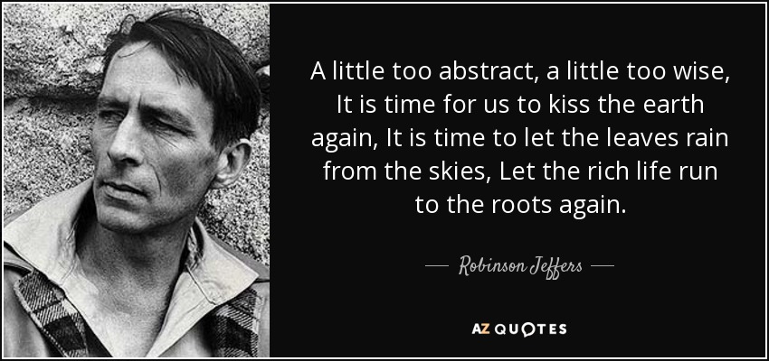 A little too abstract, a little too wise, It is time for us to kiss the earth again, It is time to let the leaves rain from the skies, Let the rich life run to the roots again. - Robinson Jeffers