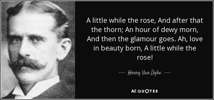 A little while the rose, And after that the thorn; An hour of dewy morn, And then the glamour goes. Ah, love in beauty born, A little while the rose! - Henry Van Dyke