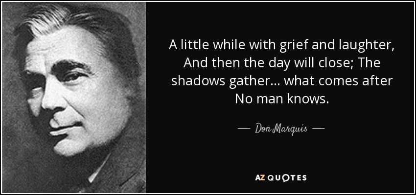 A little while with grief and laughter, And then the day will close; The shadows gather ... what comes after No man knows. - Don Marquis