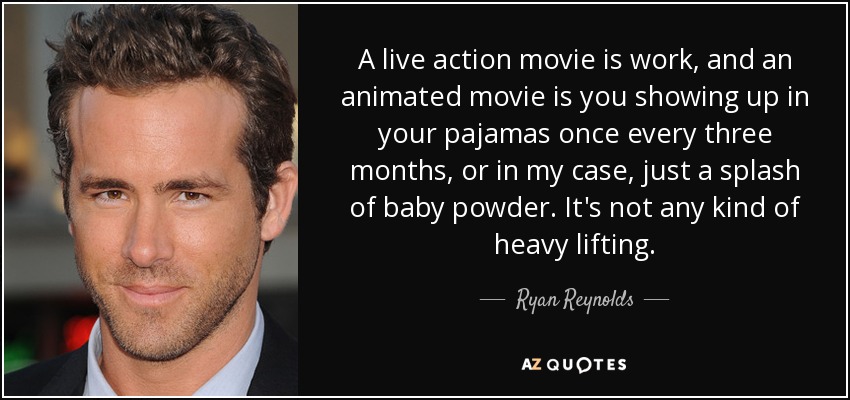 A live action movie is work, and an animated movie is you showing up in your pajamas once every three months, or in my case, just a splash of baby powder. It's not any kind of heavy lifting. - Ryan Reynolds