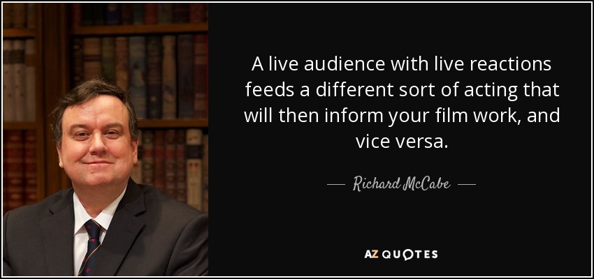 A live audience with live reactions feeds a different sort of acting that will then inform your film work, and vice versa. - Richard McCabe