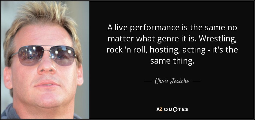 A live performance is the same no matter what genre it is. Wrestling, rock 'n roll, hosting, acting - it's the same thing. - Chris Jericho