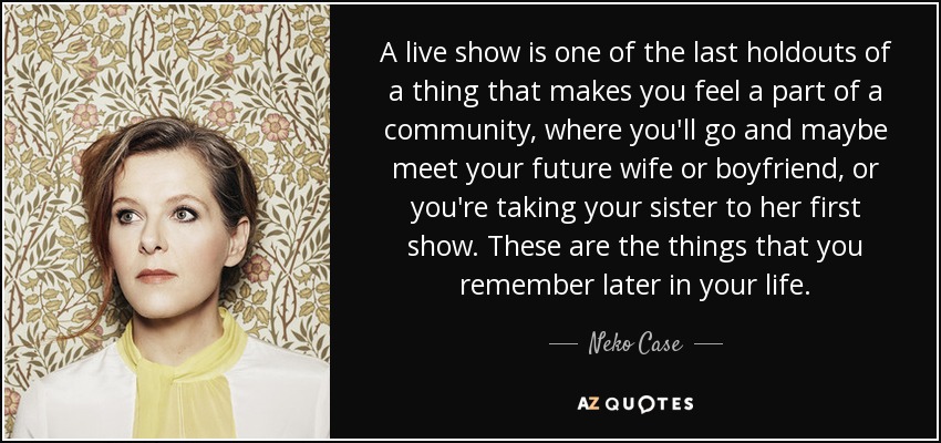 A live show is one of the last holdouts of a thing that makes you feel a part of a community, where you'll go and maybe meet your future wife or boyfriend, or you're taking your sister to her first show. These are the things that you remember later in your life. - Neko Case