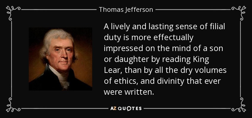 A lively and lasting sense of filial duty is more effectually impressed on the mind of a son or daughter by reading King Lear, than by all the dry volumes of ethics, and divinity that ever were written. - Thomas Jefferson
