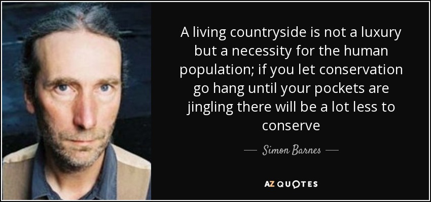 A living countryside is not a luxury but a necessity for the human population; if you let conservation go hang until your pockets are jingling there will be a lot less to conserve - Simon Barnes