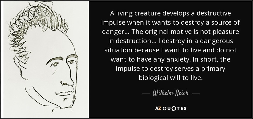 A living creature develops a destructive impulse when it wants to destroy a source of danger... The original motive is not pleasure in destruction... I destroy in a dangerous situation because I want to live and do not want to have any anxiety. In short, the impulse to destroy serves a primary biological will to live. - Wilhelm Reich