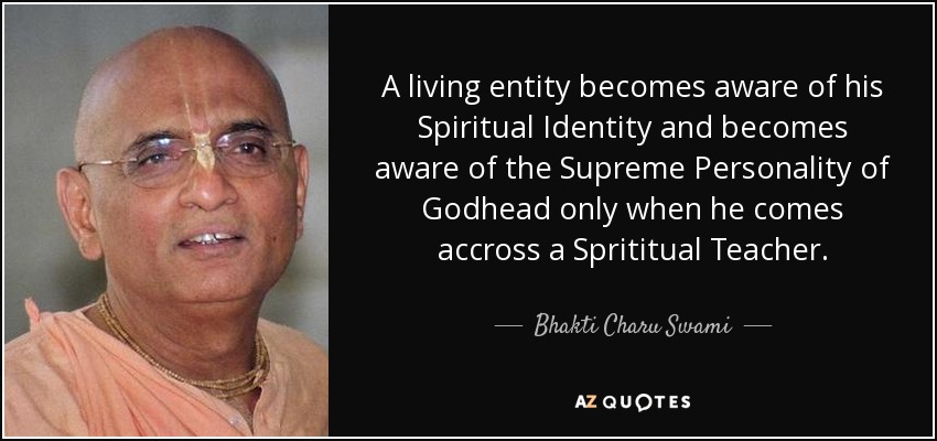 A living entity becomes aware of his Spiritual Identity and becomes aware of the Supreme Personality of Godhead only when he comes accross a Sprititual Teacher. - Bhakti Charu Swami