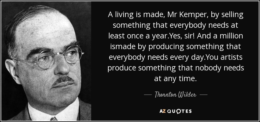 A living is made, Mr Kemper, by selling something that everybody needs at least once a year.Yes, sir! And a million ismade by producing something that everybody needs every day.You artists produce something that nobody needs at any time. - Thornton Wilder