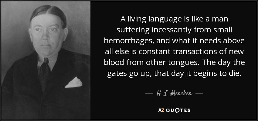 A living language is like a man suffering incessantly from small hemorrhages, and what it needs above all else is constant transactions of new blood from other tongues. The day the gates go up, that day it begins to die. - H. L. Mencken