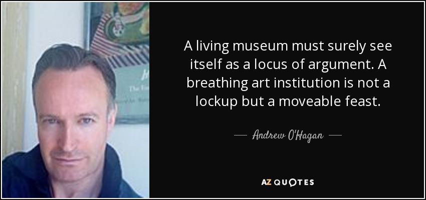 A living museum must surely see itself as a locus of argument. A breathing art institution is not a lockup but a moveable feast. - Andrew O'Hagan