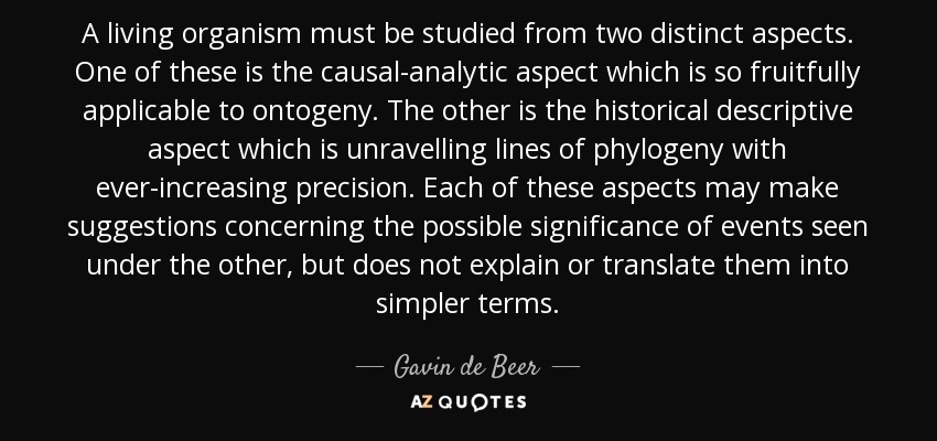 A living organism must be studied from two distinct aspects. One of these is the causal-analytic aspect which is so fruitfully applicable to ontogeny. The other is the historical descriptive aspect which is unravelling lines of phylogeny with ever-increasing precision. Each of these aspects may make suggestions concerning the possible significance of events seen under the other, but does not explain or translate them into simpler terms. - Gavin de Beer