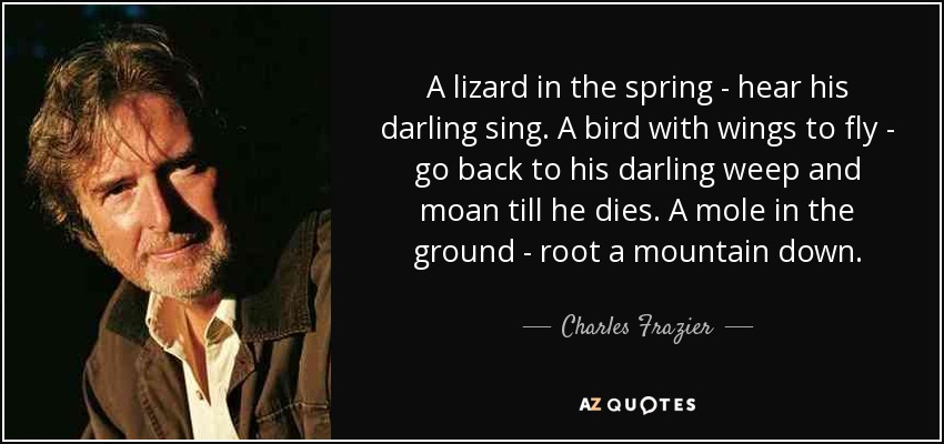 A lizard in the spring - hear his darling sing. A bird with wings to fly - go back to his darling weep and moan till he dies. A mole in the ground - root a mountain down. - Charles Frazier