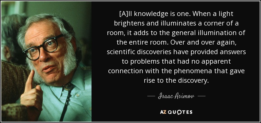 [A]ll knowledge is one. When a light brightens and illuminates a corner of a room, it adds to the general illumination of the entire room. Over and over again, scientific discoveries have provided answers to problems that had no apparent connection with the phenomena that gave rise to the discovery. - Isaac Asimov